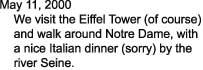 May 11, 2000

    We visit the Eiffel Tower (of course)

    and walk around Notre Dame, with

    a nice Italian dinner (sorry) by the

    river Seine.